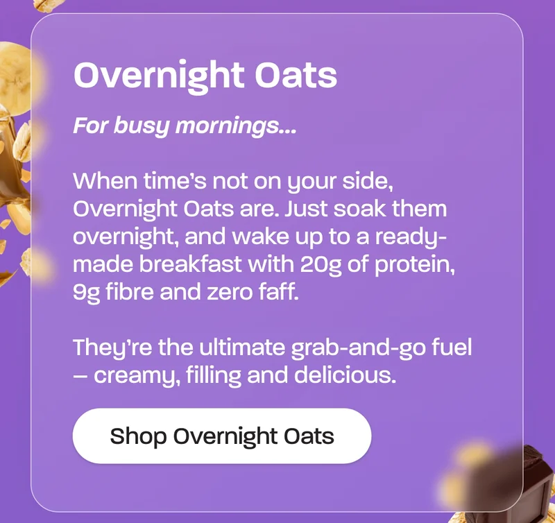 Overnight Oats. For busy mornings…  When time’s not on your side, Overnight Oats are. Just soak them overnight, and wake up to a ready-made breakfast with 20g of protein, 9g fibre and zero faff.  They’re the ultimate grab-and-go fuel – creamy, filling and delicious.