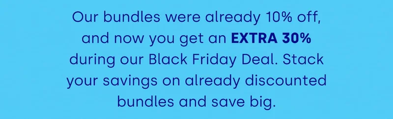 Our bundles were already 10% off, and now you get an EXTRA 30% during our Black Friday Deal. Stack your savings on already discounted bundles and save big.
