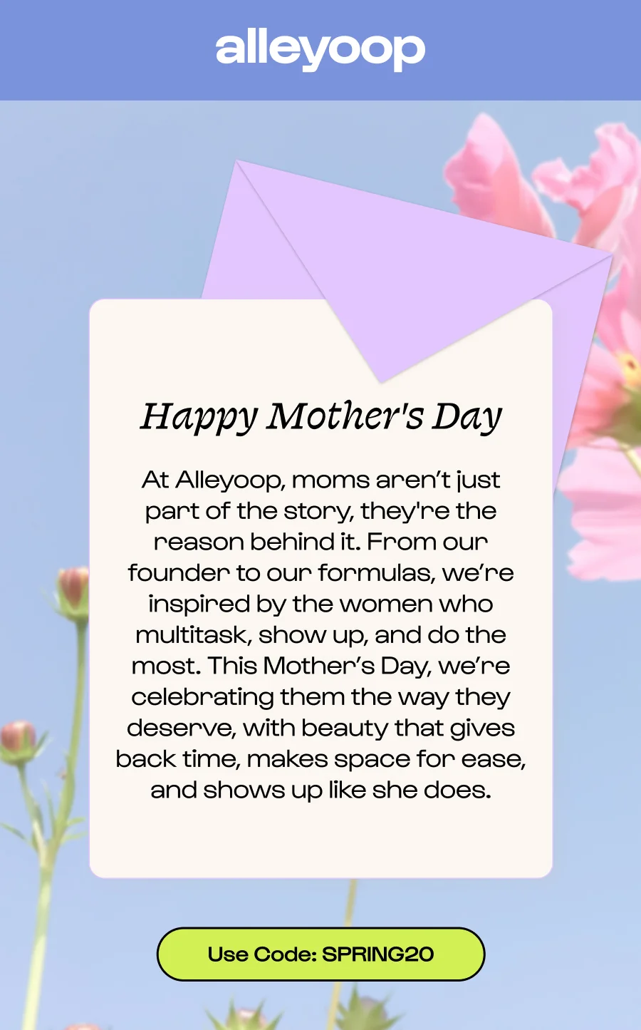 Happy Mother's Day At Alleyoop, moms aren’t just part of the story, they're the reason behind it. From our founder to our formulas, we’re inspired by the women who multitask, show up, and do the most. This Mother’s Day, we’re celebrating them the way they deserve, with beauty that gives back time, makes space for ease, and shows up like she does. Click to Use Code: SPRING20