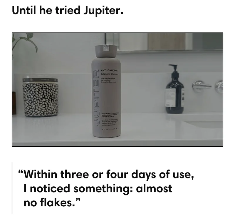 Until he tried Jupiter. | “Within three or four days of use, I noticed something: almost no flakes.”