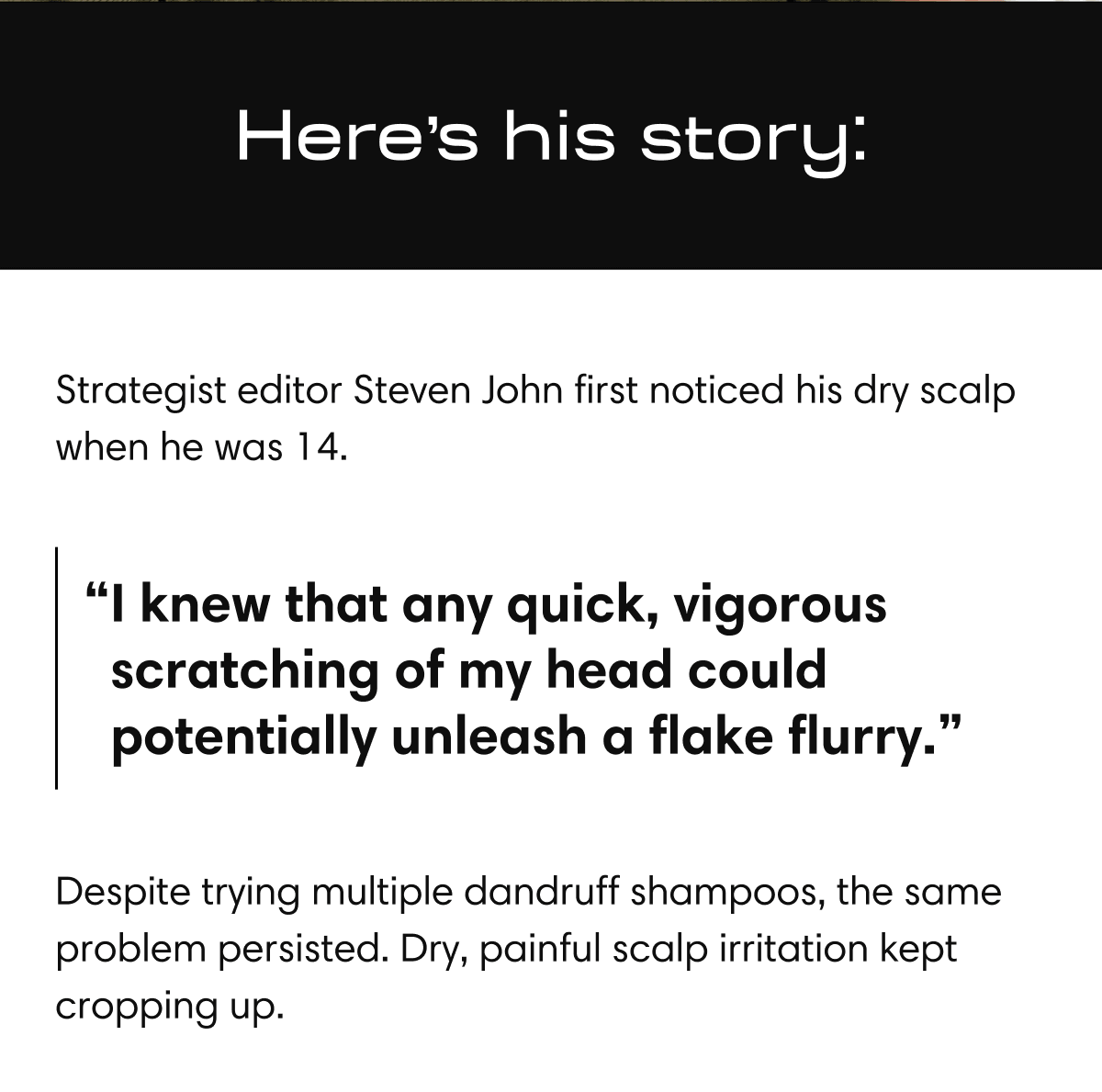Here's his story: | Strategist editor Steven John first noticed his dry scalp when he was 14. | “I knew that any quick, vigorous scratching of my head could potentially unleash a flake flurry.” | Despite trying multiple dandruff shampoos, the same problem persisted. Dry, painful scalp irritation kept cropping up.