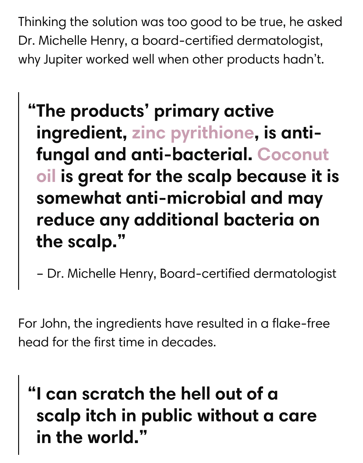 Thinking the solution was too good to be true, he asked Dr. Michelle Henry, a board-certified dermatologist, why Jupiter worked well when other products hadn’t. | “The products’ primary  active ingredient, zinc pyrithione, is anti-fungal and anti-bacterial. Coconut oil is great for the scalp because it is somewhat anti-microbial and may reduce any additional bacteria on the scalp.” – Dr. Michelle Henry, Board-certified dermatologist | For John, the ingredients have resulted in a flake- free head for the first time in decades. | “I can scratch the hell out of a scalp itch in public without a care in the world.”