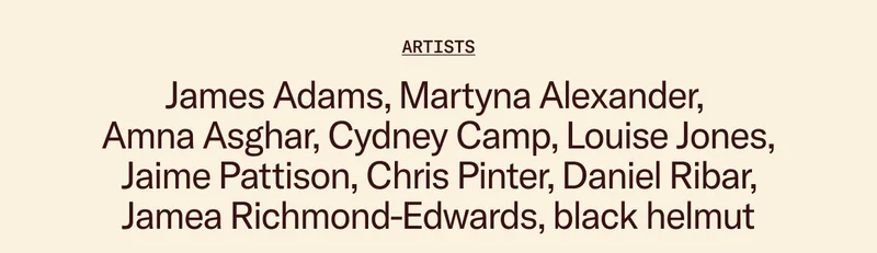 Artists: James Adams, Martyna Alexander,  Amna Asghar, Cydney Camp, Louise Jones, Jaime Pattison, Chris Pinter, Daniel Ribar, Jamea Richmond-Edwards, black helmut