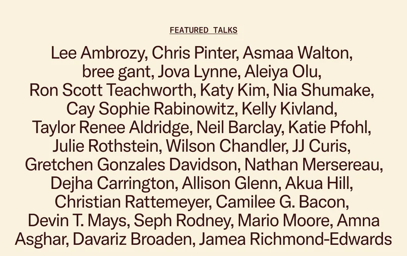 Featured Talks: Lee Ambrozy, Chris Pinter, Asmaa Walton, bree gant, Jova Lynne, Aleiya Olu, Ron Scott Teachworth, Katy Kim, Nia Shumake, Cay Sophie Rabinowitz, Kelly Kivland, Taylor Renee Aldridge, Neil Barclay, Katie Pfohl, Julie Rothstein, Wilson Chandler, JJ Curis, Gretchen Gonzales Davidson, Nathan Mersereau,  Dejha Carrington, Allison Glenn, Akua Hill, Christian Rattemeyer, Camilee G. Bacon, Devin T. Mays, Seph Rodney, Mario Moore, Amna Asghar, Davariz Broaden, Jamea Richmond-Edwards