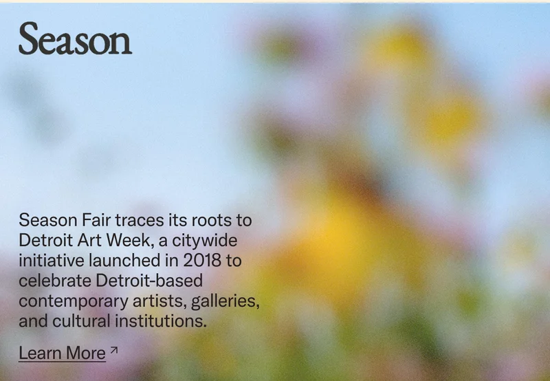 Season Fair traces its roots to Detroit Art Week, a citywide initiative launched in 2018 to celebrate Detroit-based contemporary artists, galleries, and cultural institutions.