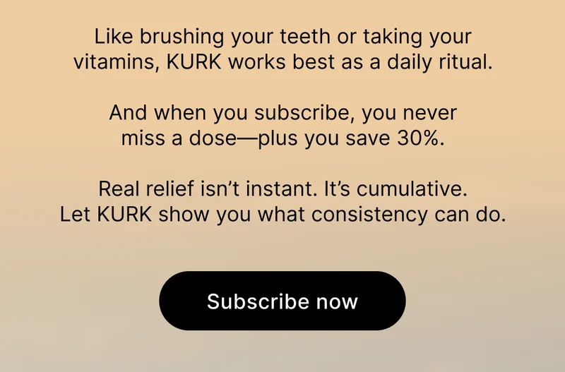 Like brushing your teeth or taking your vitamins, KURK works best as a daily ritual. And when you subscribe, you never miss a dose—plus you save 30%. Real relief isn’t instant. It’s cumulative. Let KURK show you what consistency can do. | Subscribe now.