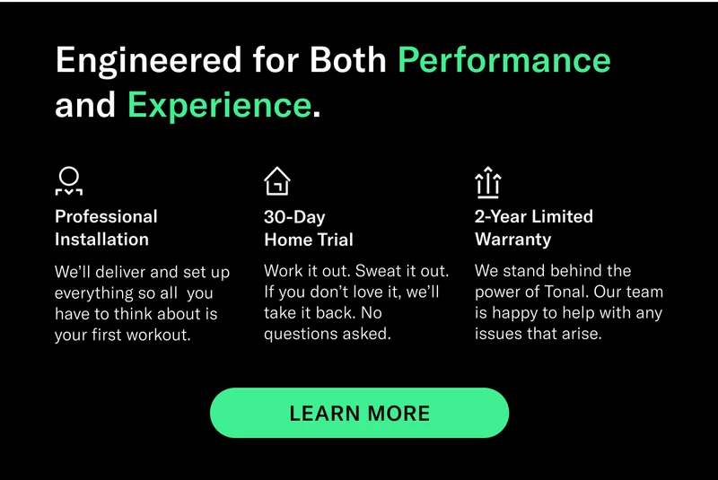 Engineered for Both Performance and Experience. Professional Installation We’ll deliver and set up everything so all  you have to think about is your first workout. 30-Day Home Trial Work it out. Sweat it out. If you don’t love it, we’ll take it back. No questions asked. 2-Year Limited Warranty We stand behind the power of Tonal. Our team is happy to help with any issues that arise. CTA EXPLORE TONAL