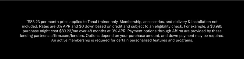 *$83.23 per month price applies to Tonal trainer only. Membership, accessories, and delivery & installation not included. Rates are 0% APR and $0 down based on credit and subject to an eligibility check. For example, a $3,995 purchase might cost $83.23/mo over 48 months at 0% APR. Payment options through Affirm are provided by these lending partners: affirm.com/lenders. Options depend on your purchase amount, and down payment may be required. An active membership is required for certain personalized features and programs.