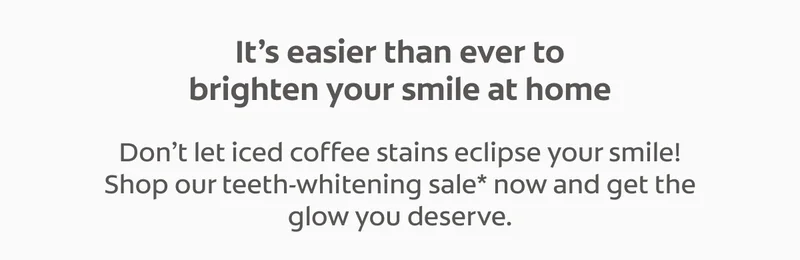 It’s easier than ever to brighten your smile at home Don’t let iced coffee stains eclipse your smile! Shop our teeth-whitening sale* now and get the glow you deserve.