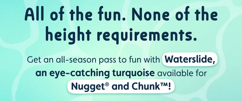 All of the fun. None of the height requirements. Get an all-season pass to fun with Waterslide, an eye-catching turquoise available for Nugget® and Chunk™!