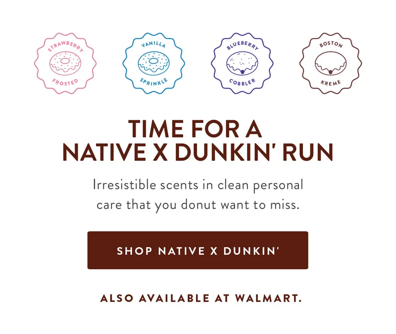 STRAWBERRY FROSTED | VANILLA SPRINKLE | BLUEBERRY COBBIER | BOSTON KREME | TIME FOR A NATIVE X DUNKIN' RUN Irresistible scents in clean personal care that you donut want to miss. SHOP NATIVE X DUNKIN' ALSO AVAILABLE AT WALMART.