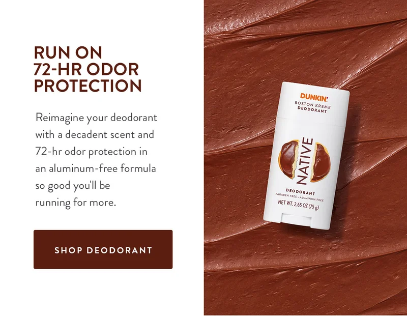 RUN ON 72-HR ODOR PROTECTION Reimagine your deodorant with a decadent scent and 72-hr odor protection in an aluminum-free formula so good you'll be running for more. SHOP DEODORANT