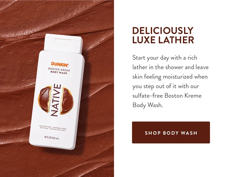 DELICIOUSLY LUXE LATHER Start your day with a rich lather in the shower and leave skin feeling moisturized when you step out of it with our sulfate-free Boston Kreme Body Wash. SHOP BODY WASH
