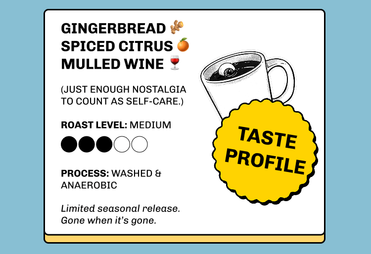 Gingerbread 🫚 Spiced citrus 🍊 Mulled wine 🍷  (Just enough nostalgia to count as self-care.) TASTE PROFILE Roast Level: Medium Process: washed & anaerobic Limited seasonal release.  Gone when it’s gone.