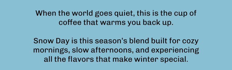 When the world goes quiet, this is the cup of coffee that warms you back up.  Snow Day is this season’s blend built for cozy mornings, slow afternoons, and experiencing all the flavors that make winter special.