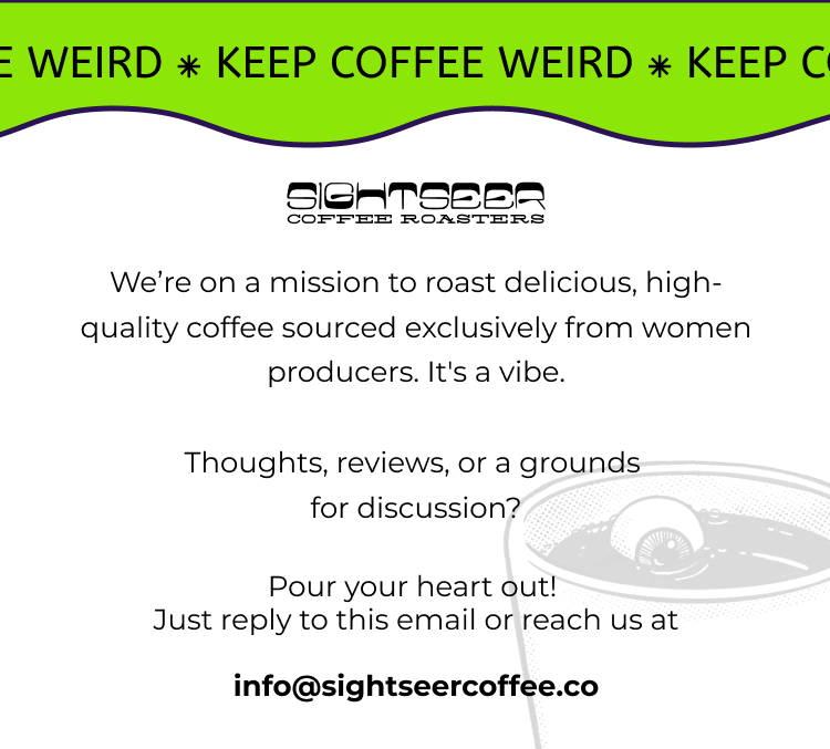 We’re on a mission to roast delicious, high-quality coffee sourced exclusively from women producers. It's a vibe.  Thoughts, reviews, or a grounds  for discussion?  Pour your heart out!  Just reply to this email or reach us at  info@sightseercoffee.co