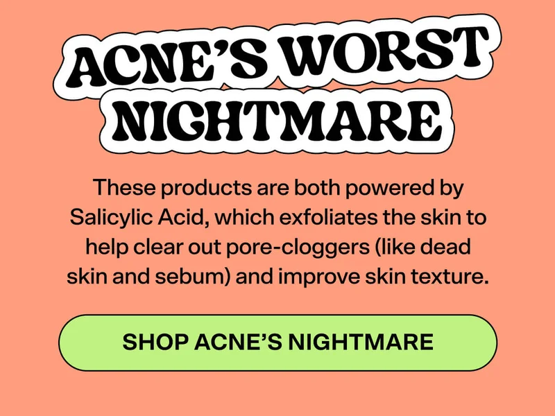 Acne’s Worst Nightmare   These products are both powered by Salicylic Acid, which exfoliates the skin to help clear out pore-cloggers (like dead skin and sebum) and improve skin texture. SHOP ACNE’S NIGHTMARE
