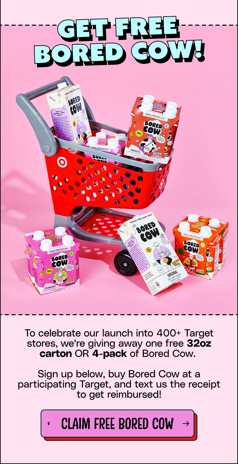Get free Bored Cow! To celebrate our launch into 400+ Target stores, we're giving away one free 32oz carton OR 4-pack of Bored Cow.  Sign up below, buy Bored Cow at a participating Target, and text us the receipt to get reimbursed! Claim free Bored Cow!