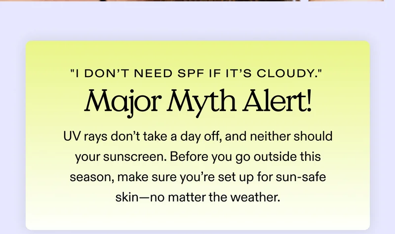 "I don’t need SPF if it’s cloudy." Major myth alert! UV rays don’t take a day off, and neither should your sunscreen.  Before you go outside this season, make sure you’re set up for sun-safe skin—no matter the weather.