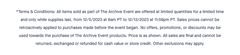 *Terms & Conditions: All items sold as part of The Archive Event are offered at limited quantities for a limited time and only while supplies last, from 12/5/2023 at 6am PT to 12/13/2023 at 11:59pm PT. Sales prices cannot be retroactively applied to purchases made before the event began. No offers, promotions, or discounts may be used towards the purchase of The Archive Event products. Price is as shown. All sales are final and cannot be returned, exchanged or refunded for cash value or store credit. Other exclusions may apply.