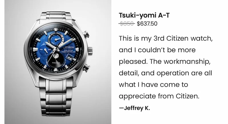 Tsuki-yomi A-T Was $850 | Now $637.50 - “This is my 3rd Citizen watch, and I couldn't be more pleased. The workmanship, detail, and operation are all what I have come to appreciate from Citizen. This will not be my last!” – Jeffrey K.