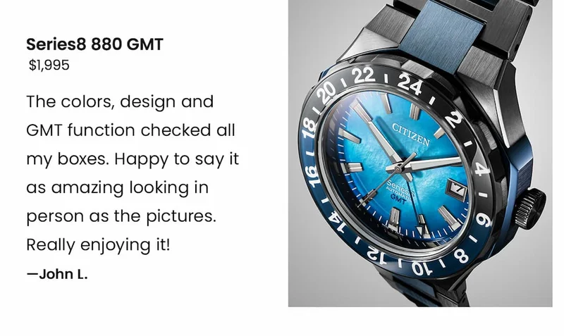 Series8 880 GMT $1,995 - “The colors, design and GMT function checked all my boxes. Happy to say it as amazing looking in person as the pictures. Really enjoying it!” – John L.