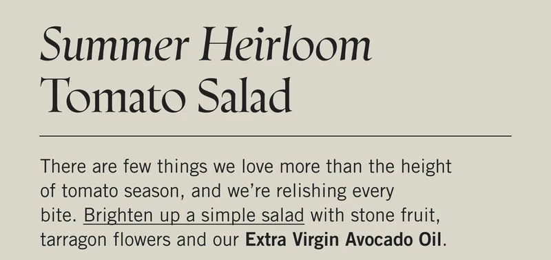 Summer Heirloom Tomato Salad  There are few things we love more than the height of tomato season, and we’re relishing every bite. Brighten up a simple salad with stone fruit, tarragon flowers and our Extra Virgin Avocado Oil.