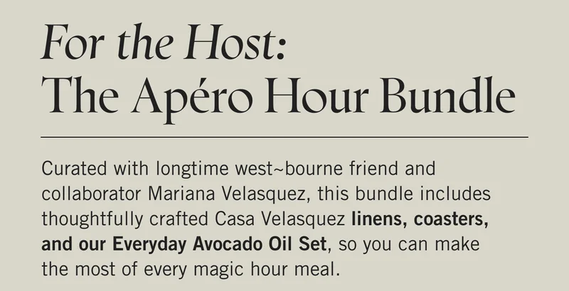 For the Host: The Apéro Hour Bundle  Curated with longtime west~bourne friend and collaborator Mariana Velasquez, this bundle includes thoughtfully crafted Casa Velasquez linens, coasters, and our Everyday Avocado Oil Set, so you can make the most of every magic hour meal.