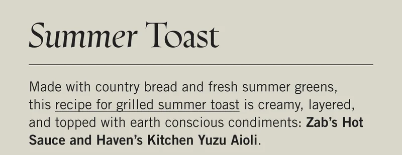 Summer Toast  Made with country bread and fresh summer greens, this recipe for grilled summer toast is creamy, layered, and topped with earth conscious condiments: Zab’s Hot Sauce and Haven’s Kitchen Yuzu Aioli.