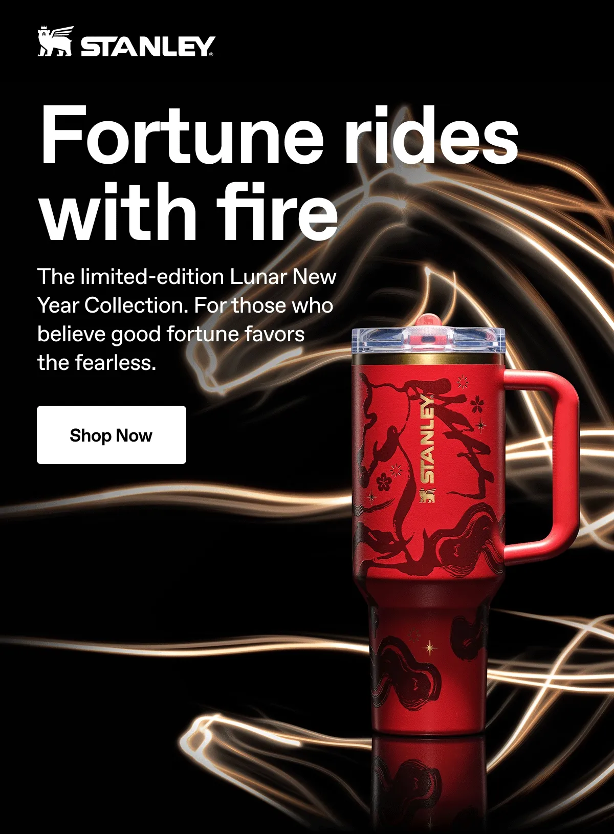 Fortune rides with fire. The limited-edition Lunar New Year Collection. For those who believe good fortune favors the fearless. Shop Now.