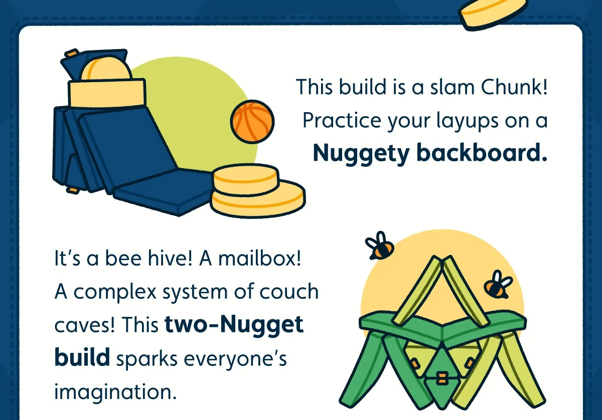 This build is a slam Chunk! Practice your layups on a Nuggety backboard. It’s a bee hive! A mailbox! A complex system of couch caves! This two-Nugget build sparks everyone’s imagination.