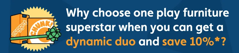 Why choose one play furniture superstar when you can get a dynamic duo and save 10%*?