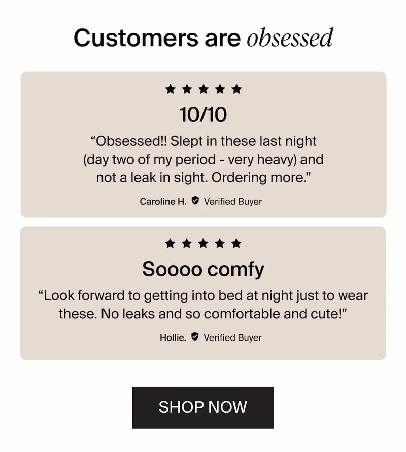 Customers are obsessed / 5/5 stars 10/10 "Obsessed!! Slept in these last night (day two of my period - very heavy) and not a leak in sight and not a leak in sight. Ordering more." 5/5 stars "look forward to getting into bed at night just to wear these. No leaks and so comfortable and cute!" Hollie Shop Now