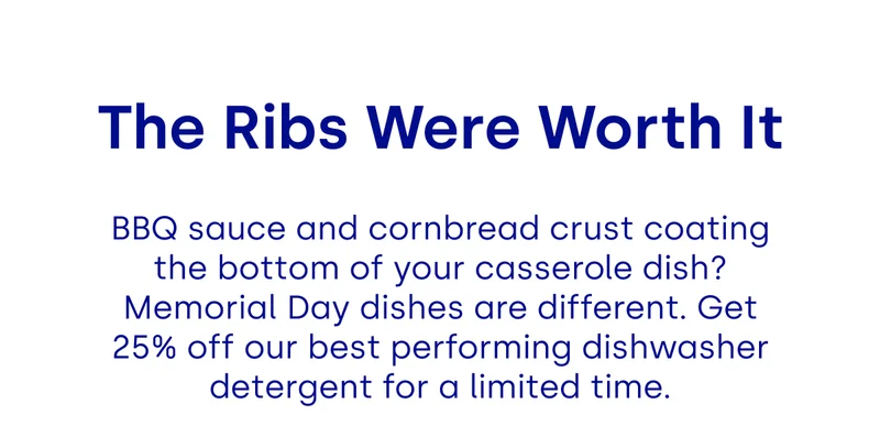 The Ribs Were Worth It BBQ sauce and cornbread crust coating the bottom of your casserole dish? Memorial Day dishes are different. Get 25% off our best performing dishwasher detergent for a limited time.