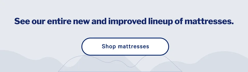 See our entire new and improved lineup of mattresses. >> Shop mattresses >>