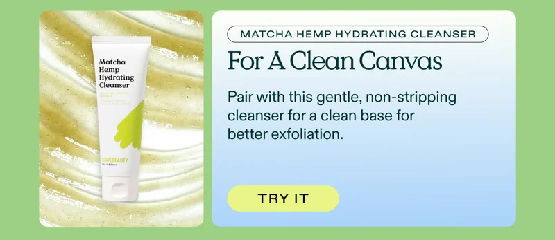 Matcha Hemp Hydrating Cleanser for a clean canvas. Pair with this gentle, non-stripping cleanser for a clean base for better exfoliation. Try it!