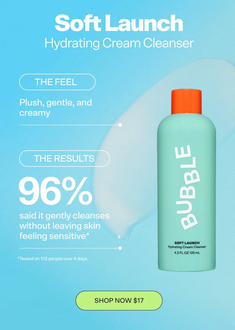 SOFT LAUNCH Hydrating Cream Cleanser [SHOP NOW $18]  THE FEEL: Plush, gentle, and creamy   THE RESULTS:  96% said it gently cleanses without leaving skin feeling sensitive* *Tested on 102 people over 4 days