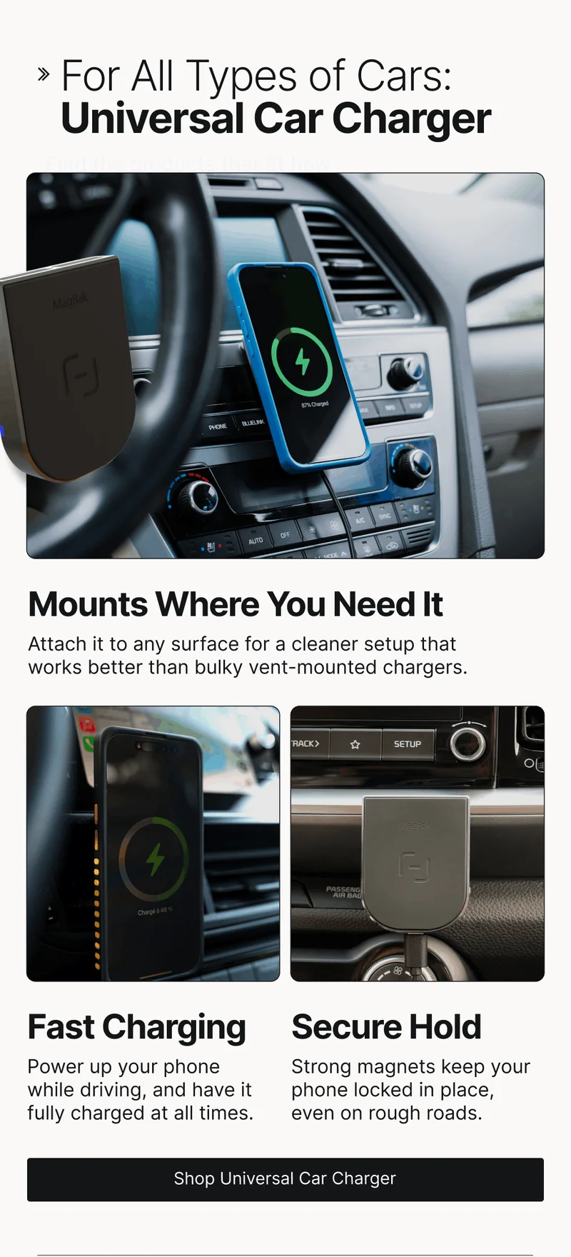 For All Types of Cars: Universal Car Charger Find the products that fit how you actually use your tech.  Mounts Where You Need It Attach it to any surface for a cleaner setup that works better than bulky vent-mounted chargers. Fast Charging Secure Hold Power up your phone while driving, and have it fully charged at all times. Strong magnets keep your phone locked in place, even on rough roads.