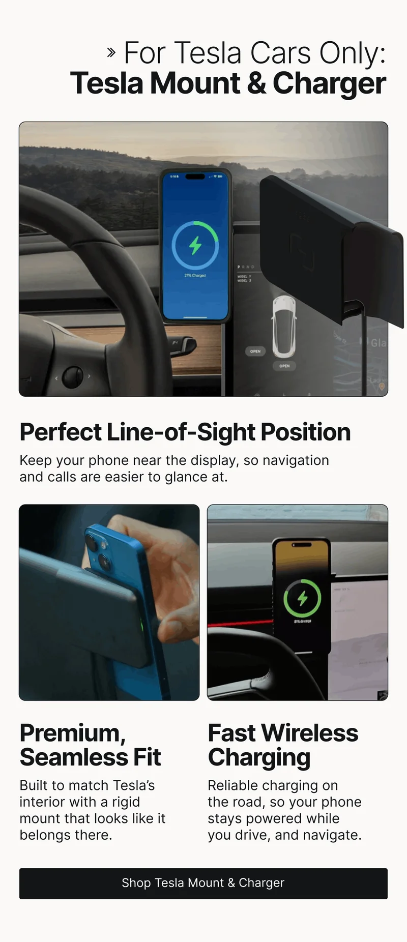 For Tesla Cars Only: Tesla Mount & Charger Perfect Line-of-Sight Position Keep your phone near the display, so navigation and calls are easier to glance at. Premium, Seamless Fit Fast Wireless Charging Built to match Tesla’s interior with a rigid mount that looks like it belongs there. Reliable charging on  the road, so your phone stays powered while you drive, and navigate.
