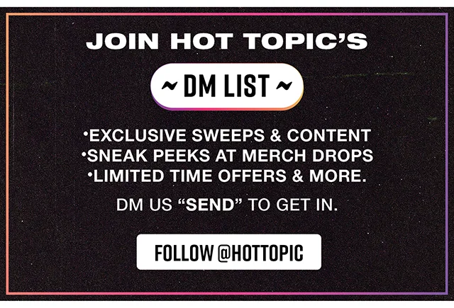 Join Hot Topic's DM List! Exclusive Sweeps and Content - Sneak Peeks at Merch Drops - Limited Time Offers and More. DM us send to get in. Follow hottopic