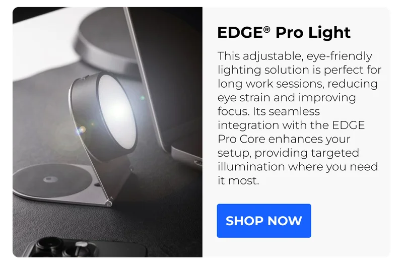 EDGE® Pro Light This adjustable, eye-friendly lighting solution is perfect for long work sessions, reducing eye strain and improving focus. Its seamless integration with the EDGE Pro Core enhances your setup, providing targeted illumination where you need it most.