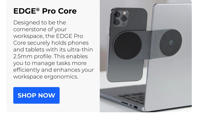 EDGE® Pro Core Designed to be the cornerstone of your workspace, the EDGE Pro Core securely holds phones and tablets with its ultra-thin 2.5mm profile. This enables you to manage tasks more efficiently and enhances your workspace ergonomics.