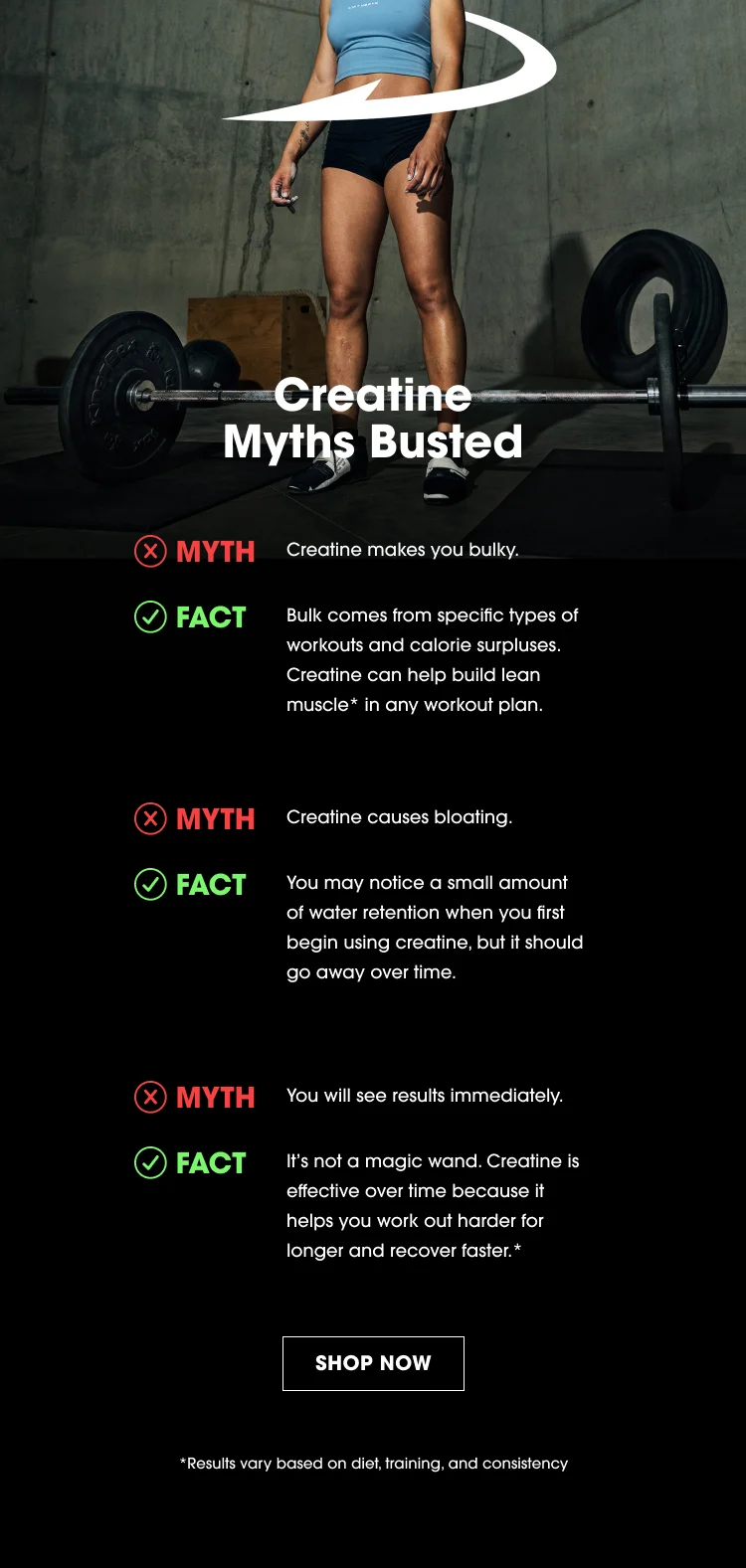 Creatine Myths Busted MYTH: Creatine makes you bulky. FACT: Bulk comes from specific types of workouts and calorie surpluses. Creatine can help build lean muscle* in any workout plan. MYTH: Creatine causes bloating. FACT: You may notice a small amount of water retention when you first begin using creatine, but it should go away over time. MYTH: You will see results immediately. FACT: It's not a magic wand. Creatine is effective over time because it helps you work out harder for longer and recover faster.* SHOP NOW *Results vary based on diet, training, and consistency.