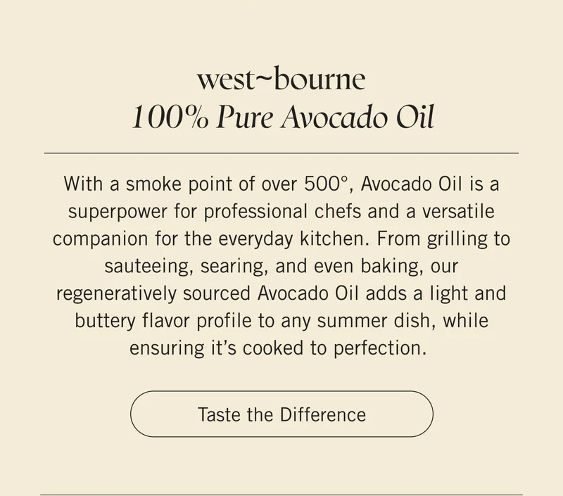 west~bourne 100% Pure Avocado Oil  With a smoke point of over 500°, Avocado Oil is a superpower for professional chefs and a versatile companion for the everyday kitchen. From grilling to sauteeing, searing, and even baking, our regeneratively sourced Avocado Oil adds a light and buttery flavor profile to any summer dish, while ensuring it’s cooked to perfection. Taste the Difference.