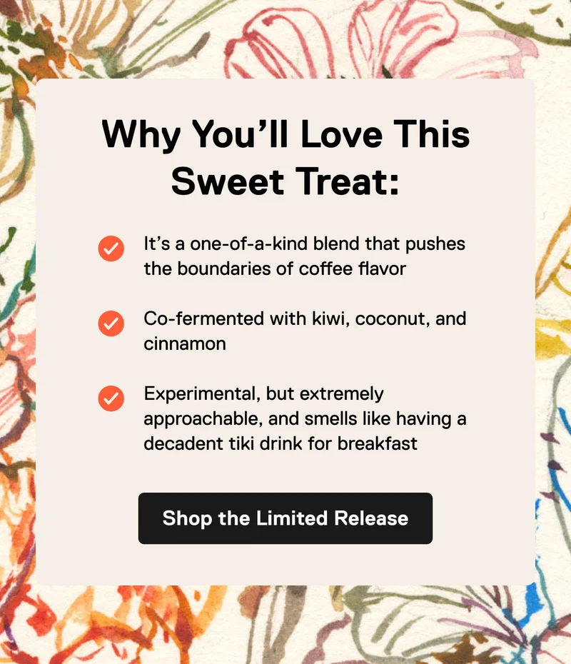 Why You'll Love This Sweet Treat: It’s a one-of-a-kind blend that pushes the boundaries of coffee flavor  Co-fermented with kiwi, coconut, and cinnamon  Experimental, but extremely approachable, and smells like having a decadent tiki drink for breakfast. Shop the Limited Release.
