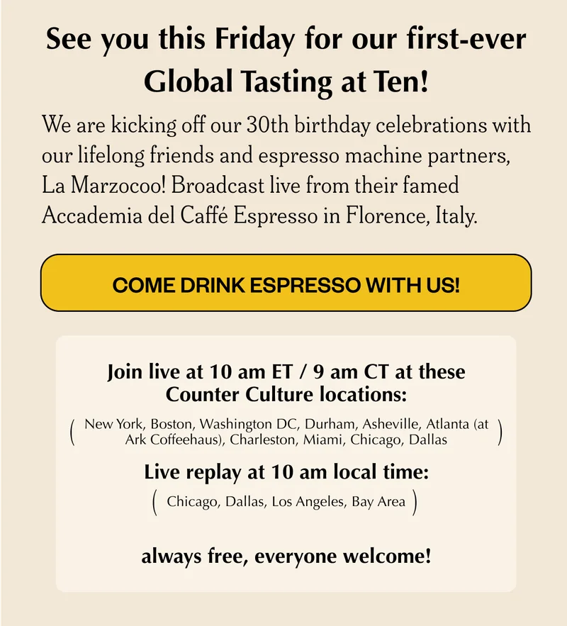 See you this Friday for our first-ever Global Tasting at Ten!We are kicking off our 30th birthday celebrations with our lifelong friends and espresso machine partners, La Marzocoo! Broadcast live from their famed Accademia del Caffé Espresso in Florence, Italy. CTA: Come drink espresso with us! (eventbrite) New York, Boston, Washington DC, Durham, Ashevill, See you this Friday for our first-ever Global Tasting at Ten!We are kicking off our 30th birthday celebrations with our lifelong friends and espresso machine partners, La Marzocoo! Broadcast live from their famed Accademia del Caffé Espresso in Florence, Italy. CTA: Come drink espresso with us! (eventbrite) New York, Boston, Washington DC, Durham, Ashevill,