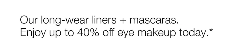 Our long-wear liners + mascaras. Enjoy up to 40% off eye makeup today.*