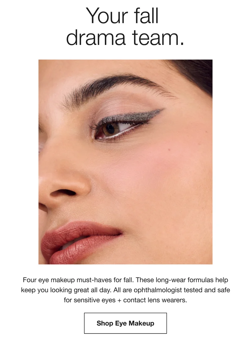 Your fall drama team. Four eye makeup must-haves for fall. These long-wear formulas help keep you looking great all day. All are ophthalmologist tested and safe for sensitive eyes + contact lens wearers. Shop Eye Makeup