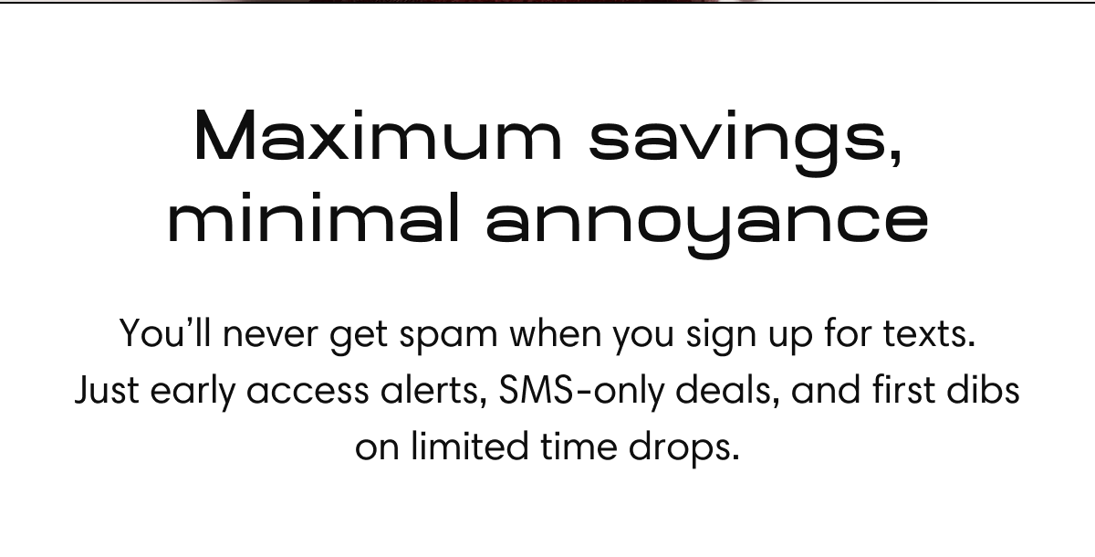 Maximum savings, minimal annoyance | You’ll never get spam  when you sign up for texts. Just early access alerts, SMS-only deals, and first dibs on&nbsp;limited time drops.