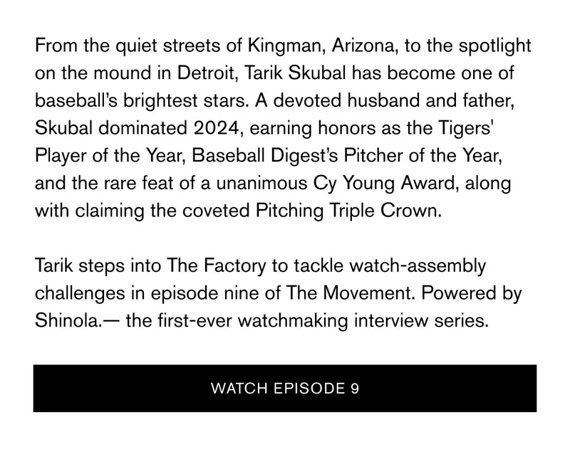 From the quiet streets of Kingman, Arizona, to the spotlight on the mound in Detroit, Tarik Skubal has become one of baseball’s brightest stars. A devoted husband and father, Skubal dominated 2024, earning honors as the Tigers' Player of the Year, Baseball Digest’s Pitcher of the Year, and the rare feat of a unanimous Cy Young Award, along with claiming the coveted Pitching Triple Crown.   Tarik steps into The Factory to tackle watch-assembly challenges in episode nine of The Movement. Powered by Shinola.— the first-ever watchmaking interview series. | WATCH EPISODE 9